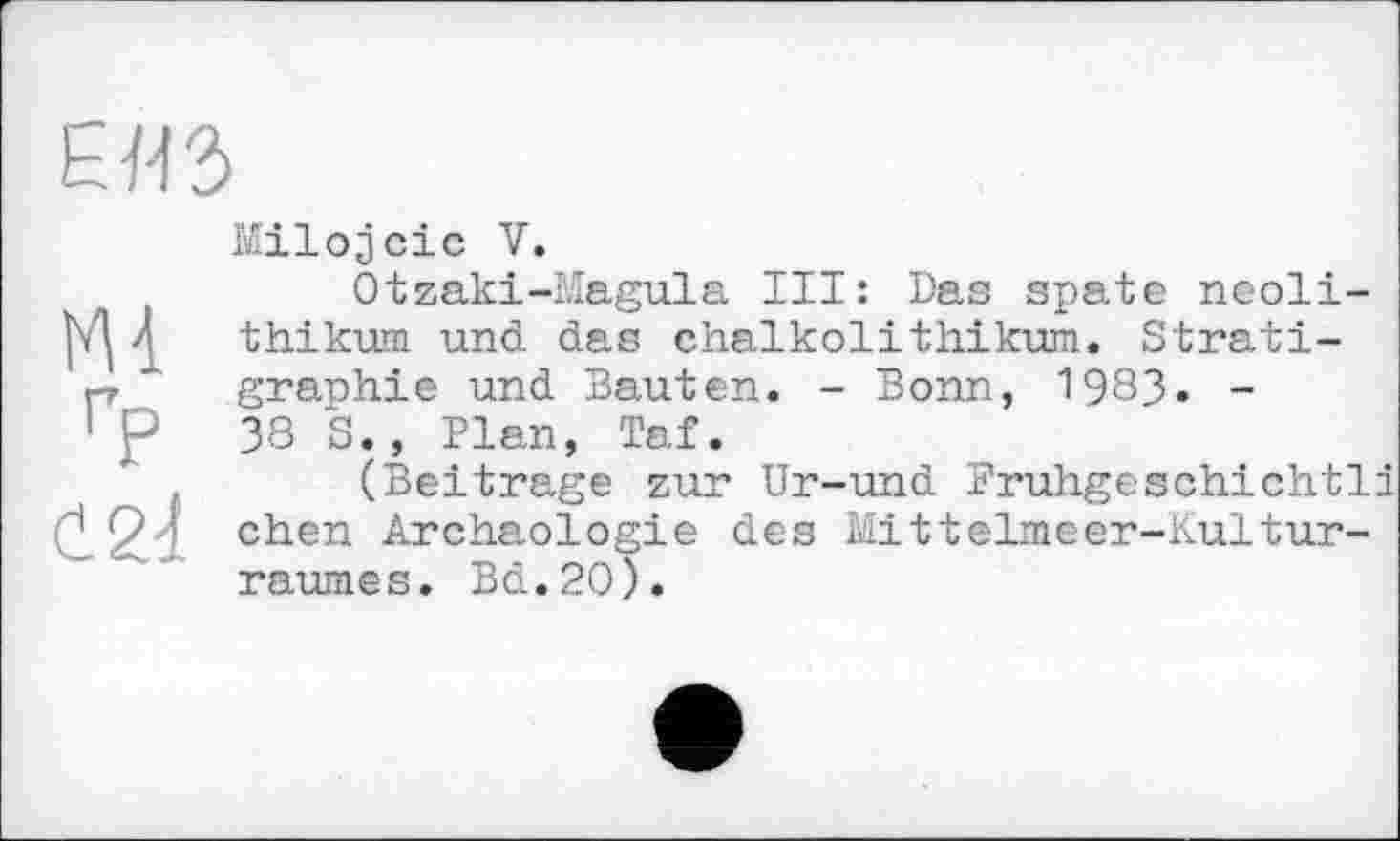 ﻿
m гр
Milojcic V.
Otzaki-Magula III: Das spate neoli-thikuni und das Chalkolithikum. Stratigraphie und Bauten. - Bonn, 1983. -38 S. , Plan, Taf.
(Beitrage zur Ur-und Fruhgeschichtli eben Archäologie des Mittelmeer-Kultur-raumes. Bd.20).